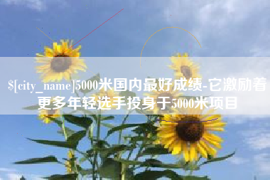 河池5000米国内最好成绩-它激励着更多年轻选手投身于5000米项目