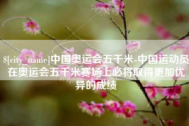 河池中国奥运会五千米-中国运动员在奥运会五千米赛场上必将取得更加优异的成绩