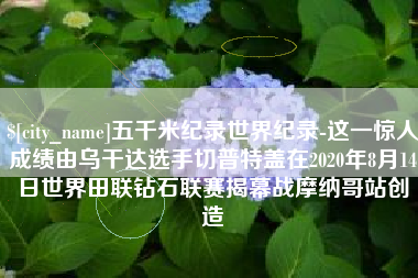 河池五千米纪录世界纪录-这一惊人成绩由乌干达选手切普特盖在2020年8月14日世界田联钻石联赛揭幕战摩纳哥站创造