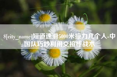 河池短道速滑5000米接力几个人-中国队巧妙利用交接棒战术