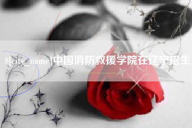 河池中国消防救援学院在辽宁招生