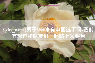 河池男子5000米有中国选手吗-赛前有想过和队友们一起站上领奖台