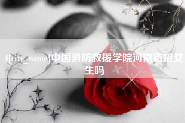 河池中国消防救援学院河南省招女生吗