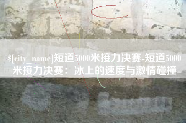 河池短道5000米接力决赛-短道5000米接力决赛：冰上的速度与激情碰撞