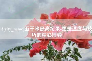 河池五千米最高纪录-更是速度与技巧的精彩博弈