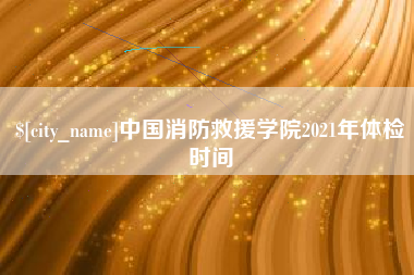 河池中国消防救援学院2021年体检时间