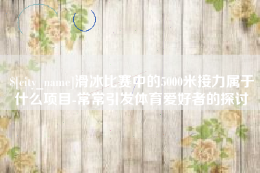 河池滑冰比赛中的5000米接力属于什么项目-常常引发体育爱好者的探讨