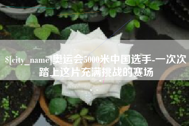 河池奥运会5000米中国选手-一次次踏上这片充满挑战的赛场