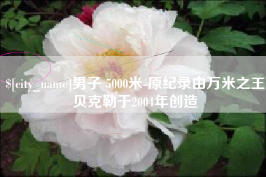 河池男子 5000米-原纪录由万米之王贝克勒于2004年创造